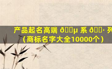 产品起名高端 🐵 系 🕷 列（商标名字大全10000个）